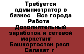 Требуется администратор в бизнес - Все города Работа » Дополнительный заработок и сетевой маркетинг   . Башкортостан респ.,Салават г.